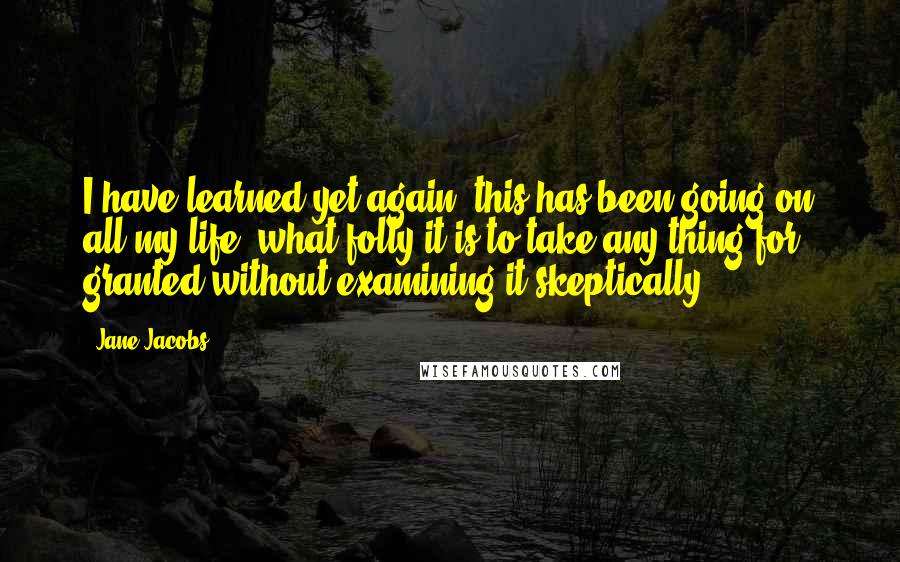 Jane Jacobs Quotes: I have learned yet again (this has been going on all my life) what folly it is to take any thing for granted without examining it skeptically.