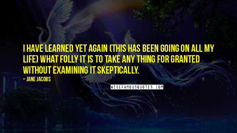 Jane Jacobs Quotes: I have learned yet again (this has been going on all my life) what folly it is to take any thing for granted without examining it skeptically.