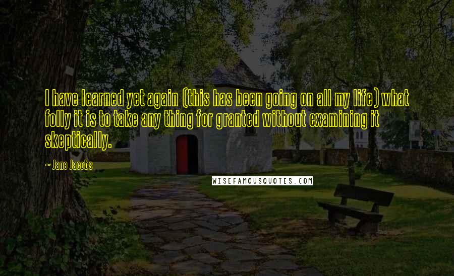 Jane Jacobs Quotes: I have learned yet again (this has been going on all my life) what folly it is to take any thing for granted without examining it skeptically.