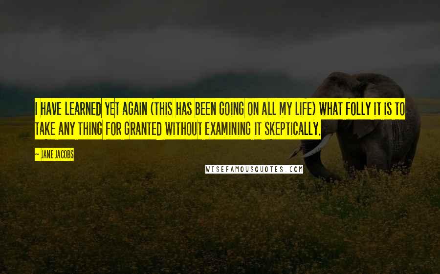 Jane Jacobs Quotes: I have learned yet again (this has been going on all my life) what folly it is to take any thing for granted without examining it skeptically.