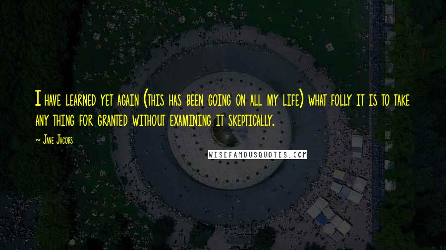 Jane Jacobs Quotes: I have learned yet again (this has been going on all my life) what folly it is to take any thing for granted without examining it skeptically.