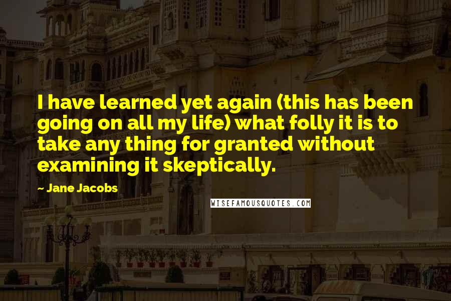 Jane Jacobs Quotes: I have learned yet again (this has been going on all my life) what folly it is to take any thing for granted without examining it skeptically.