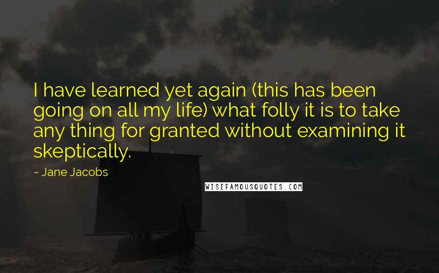 Jane Jacobs Quotes: I have learned yet again (this has been going on all my life) what folly it is to take any thing for granted without examining it skeptically.