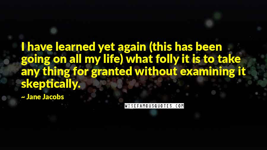 Jane Jacobs Quotes: I have learned yet again (this has been going on all my life) what folly it is to take any thing for granted without examining it skeptically.