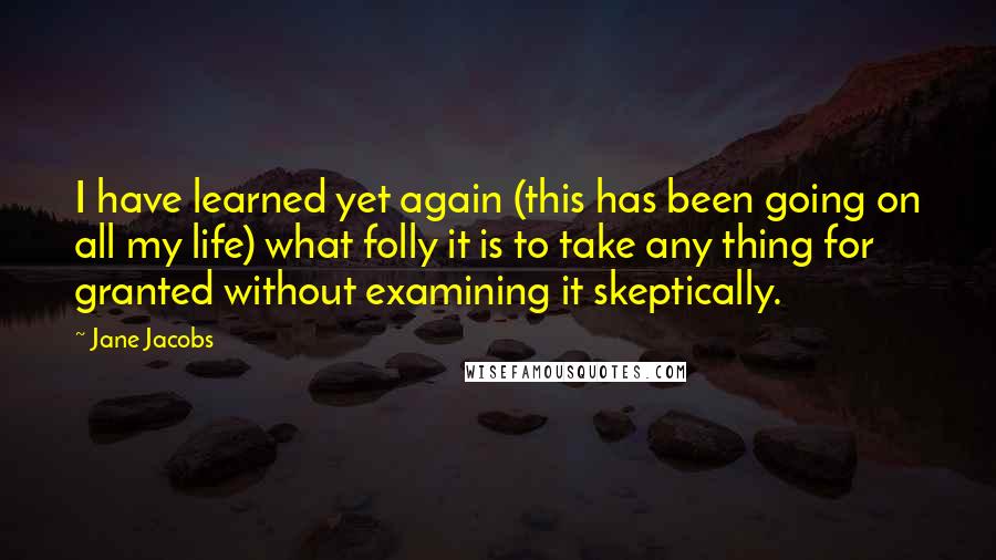 Jane Jacobs Quotes: I have learned yet again (this has been going on all my life) what folly it is to take any thing for granted without examining it skeptically.