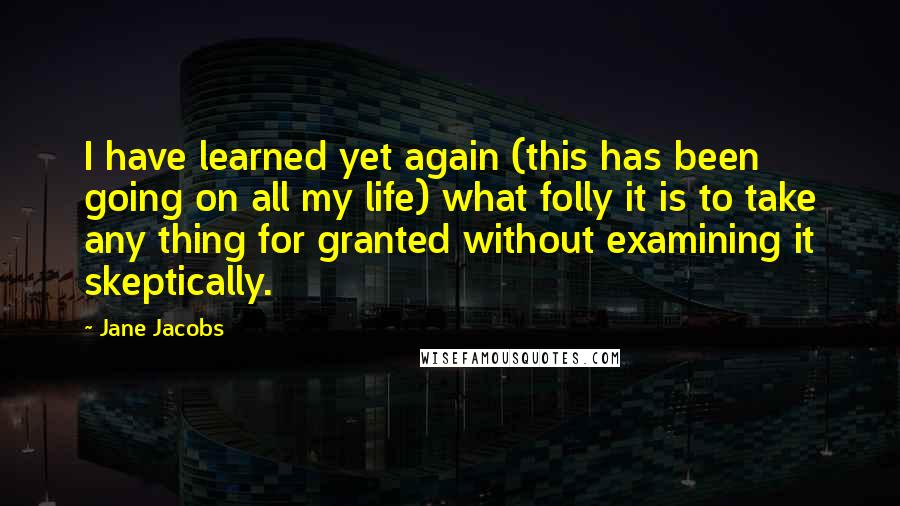 Jane Jacobs Quotes: I have learned yet again (this has been going on all my life) what folly it is to take any thing for granted without examining it skeptically.