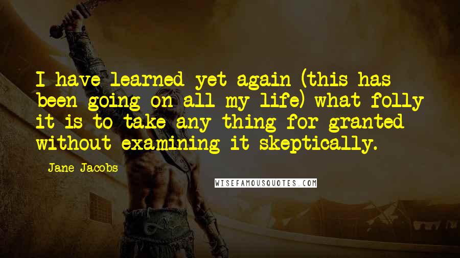 Jane Jacobs Quotes: I have learned yet again (this has been going on all my life) what folly it is to take any thing for granted without examining it skeptically.