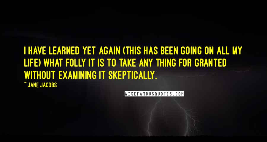 Jane Jacobs Quotes: I have learned yet again (this has been going on all my life) what folly it is to take any thing for granted without examining it skeptically.