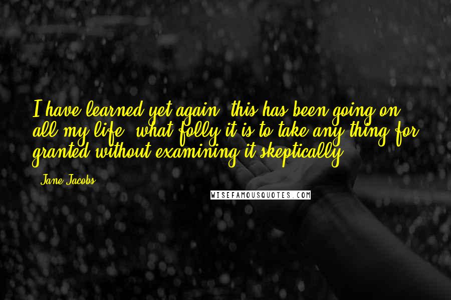 Jane Jacobs Quotes: I have learned yet again (this has been going on all my life) what folly it is to take any thing for granted without examining it skeptically.