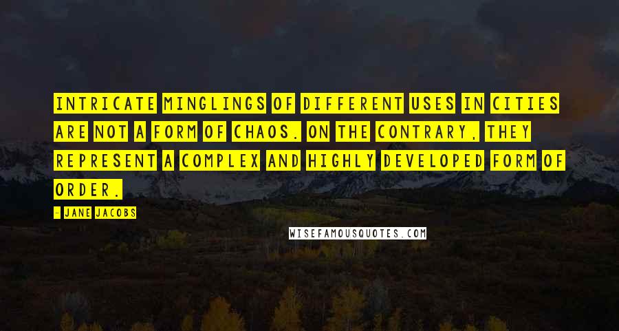 Jane Jacobs Quotes: Intricate minglings of different uses in cities are not a form of chaos. On the contrary, they represent a complex and highly developed form of order.