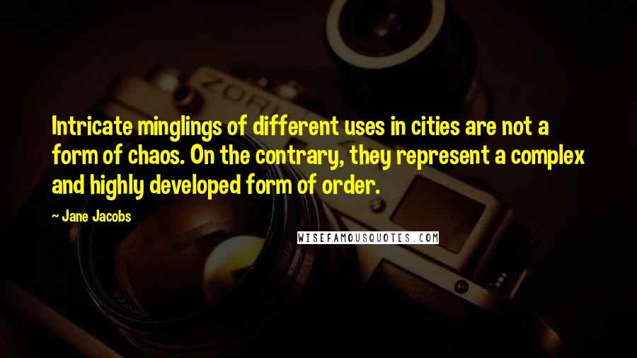 Jane Jacobs Quotes: Intricate minglings of different uses in cities are not a form of chaos. On the contrary, they represent a complex and highly developed form of order.