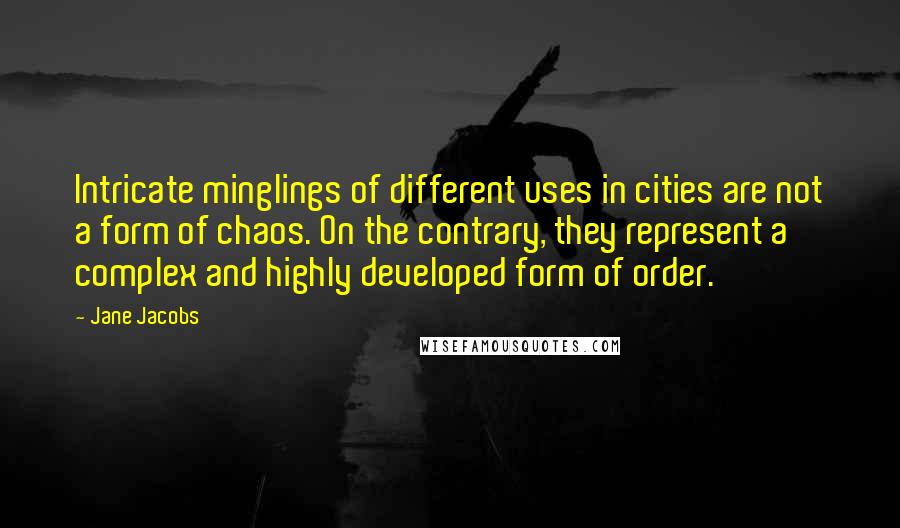 Jane Jacobs Quotes: Intricate minglings of different uses in cities are not a form of chaos. On the contrary, they represent a complex and highly developed form of order.