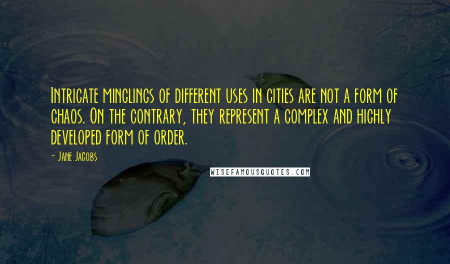 Jane Jacobs Quotes: Intricate minglings of different uses in cities are not a form of chaos. On the contrary, they represent a complex and highly developed form of order.