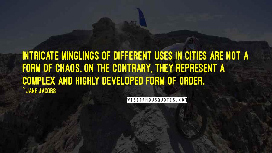 Jane Jacobs Quotes: Intricate minglings of different uses in cities are not a form of chaos. On the contrary, they represent a complex and highly developed form of order.