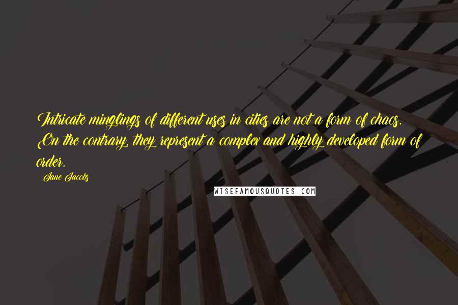 Jane Jacobs Quotes: Intricate minglings of different uses in cities are not a form of chaos. On the contrary, they represent a complex and highly developed form of order.