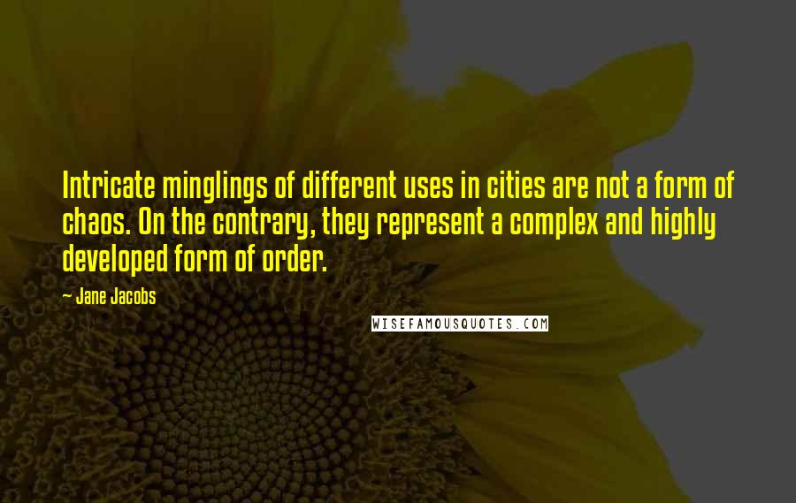 Jane Jacobs Quotes: Intricate minglings of different uses in cities are not a form of chaos. On the contrary, they represent a complex and highly developed form of order.