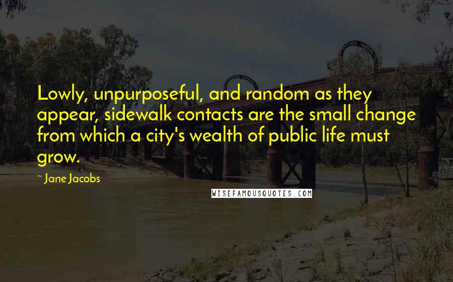 Jane Jacobs Quotes: Lowly, unpurposeful, and random as they appear, sidewalk contacts are the small change from which a city's wealth of public life must grow.