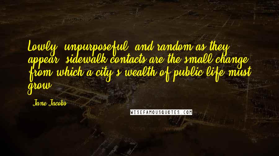 Jane Jacobs Quotes: Lowly, unpurposeful, and random as they appear, sidewalk contacts are the small change from which a city's wealth of public life must grow.