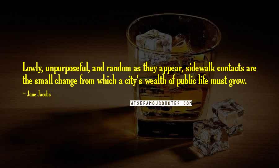 Jane Jacobs Quotes: Lowly, unpurposeful, and random as they appear, sidewalk contacts are the small change from which a city's wealth of public life must grow.