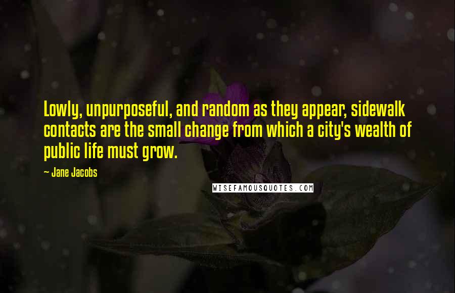 Jane Jacobs Quotes: Lowly, unpurposeful, and random as they appear, sidewalk contacts are the small change from which a city's wealth of public life must grow.