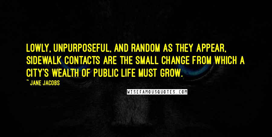 Jane Jacobs Quotes: Lowly, unpurposeful, and random as they appear, sidewalk contacts are the small change from which a city's wealth of public life must grow.