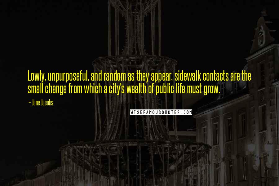 Jane Jacobs Quotes: Lowly, unpurposeful, and random as they appear, sidewalk contacts are the small change from which a city's wealth of public life must grow.