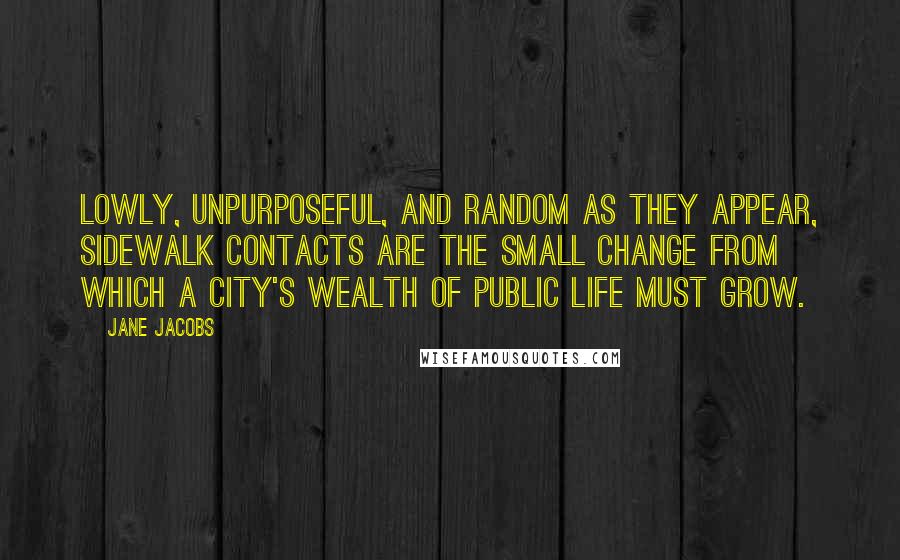 Jane Jacobs Quotes: Lowly, unpurposeful, and random as they appear, sidewalk contacts are the small change from which a city's wealth of public life must grow.