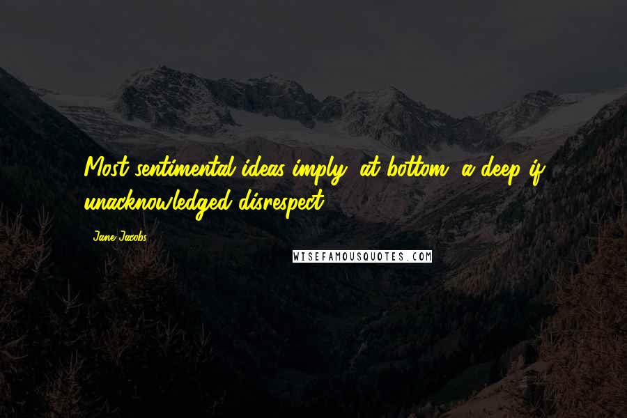 Jane Jacobs Quotes: Most sentimental ideas imply, at bottom, a deep if unacknowledged disrespect.