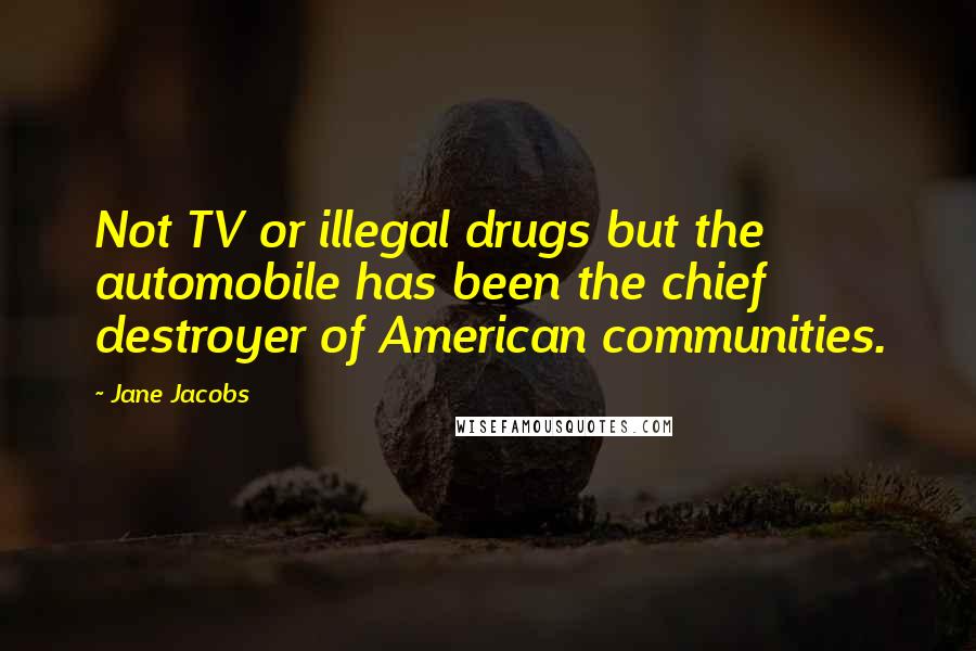 Jane Jacobs Quotes: Not TV or illegal drugs but the automobile has been the chief destroyer of American communities.