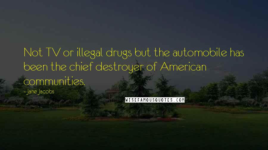 Jane Jacobs Quotes: Not TV or illegal drugs but the automobile has been the chief destroyer of American communities.