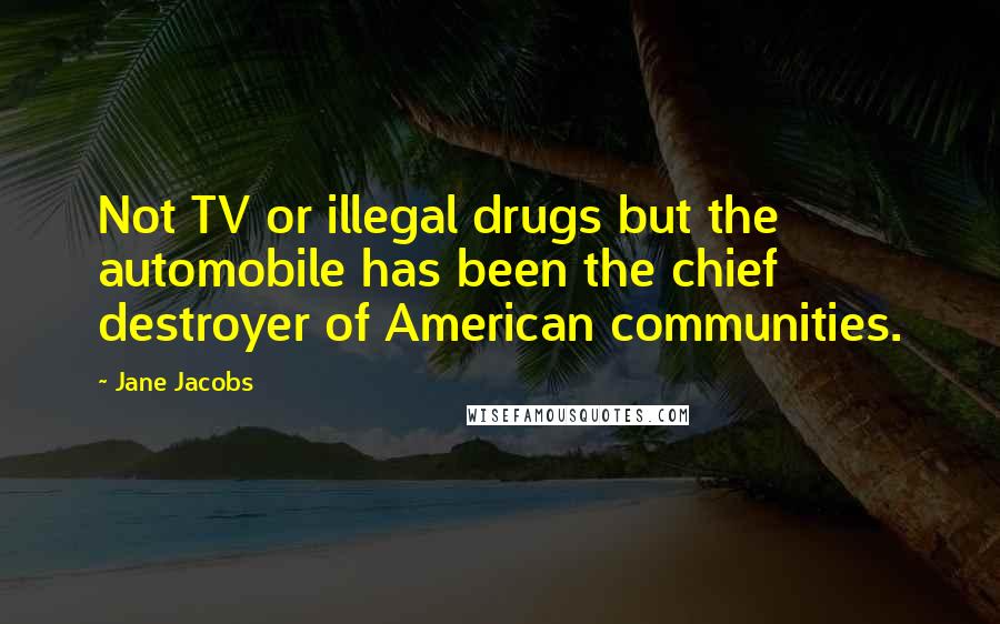 Jane Jacobs Quotes: Not TV or illegal drugs but the automobile has been the chief destroyer of American communities.