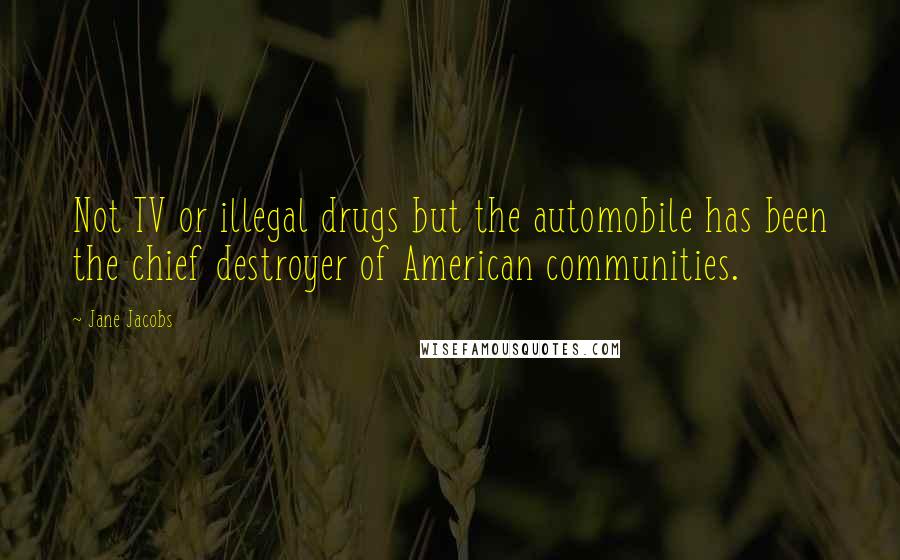 Jane Jacobs Quotes: Not TV or illegal drugs but the automobile has been the chief destroyer of American communities.