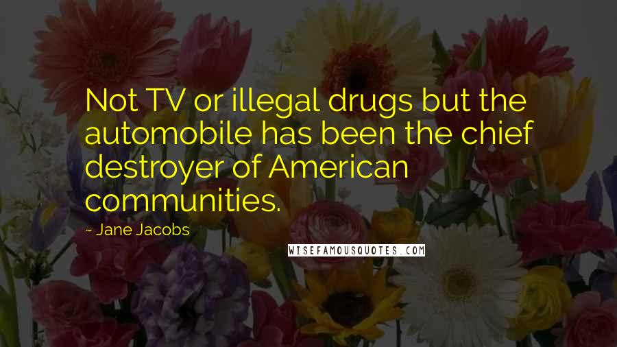 Jane Jacobs Quotes: Not TV or illegal drugs but the automobile has been the chief destroyer of American communities.