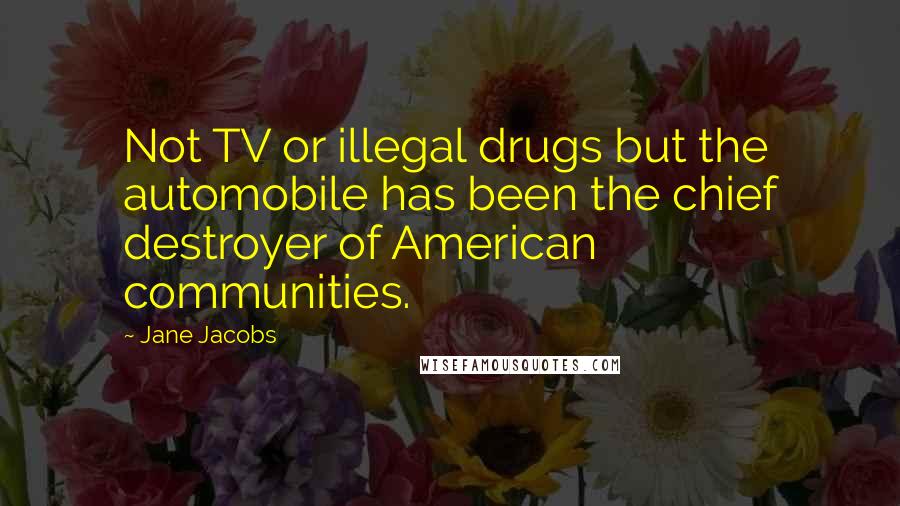 Jane Jacobs Quotes: Not TV or illegal drugs but the automobile has been the chief destroyer of American communities.