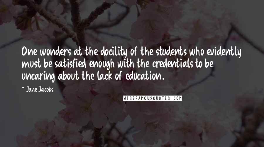 Jane Jacobs Quotes: One wonders at the docility of the students who evidently must be satisfied enough with the credentials to be uncaring about the lack of education.