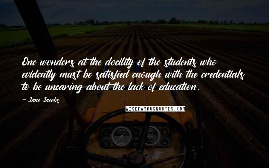 Jane Jacobs Quotes: One wonders at the docility of the students who evidently must be satisfied enough with the credentials to be uncaring about the lack of education.