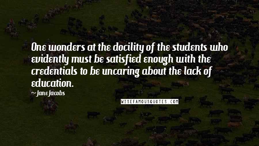 Jane Jacobs Quotes: One wonders at the docility of the students who evidently must be satisfied enough with the credentials to be uncaring about the lack of education.