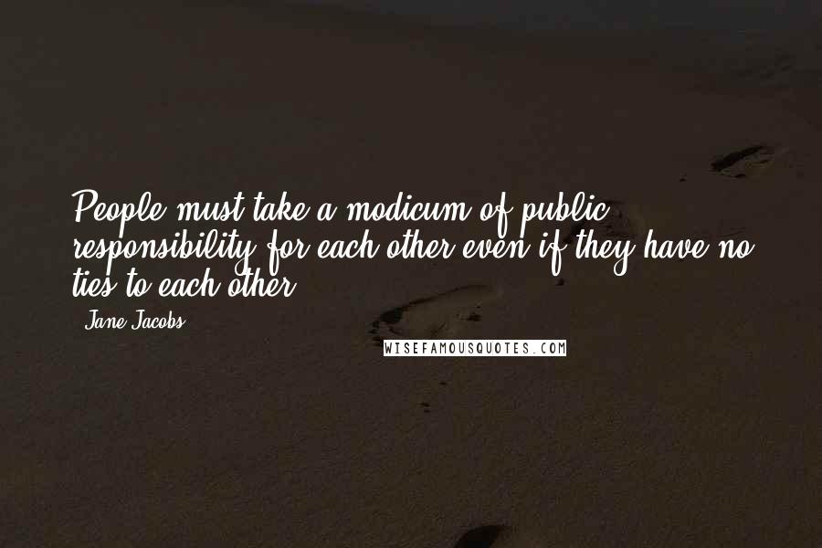 Jane Jacobs Quotes: People must take a modicum of public responsibility for each other even if they have no ties to each other.