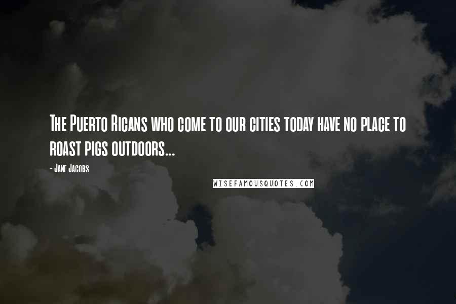 Jane Jacobs Quotes: The Puerto Ricans who come to our cities today have no place to roast pigs outdoors...