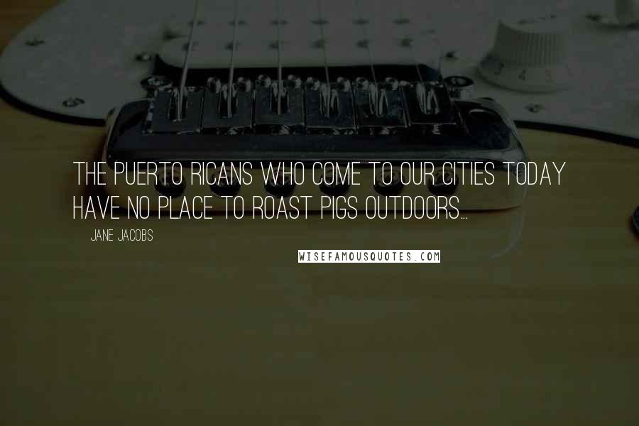 Jane Jacobs Quotes: The Puerto Ricans who come to our cities today have no place to roast pigs outdoors...