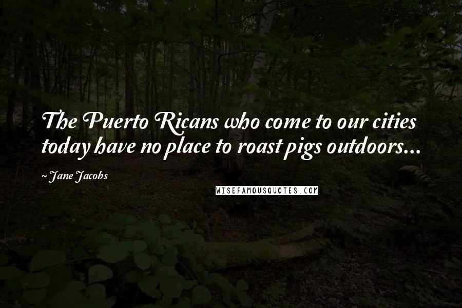 Jane Jacobs Quotes: The Puerto Ricans who come to our cities today have no place to roast pigs outdoors...