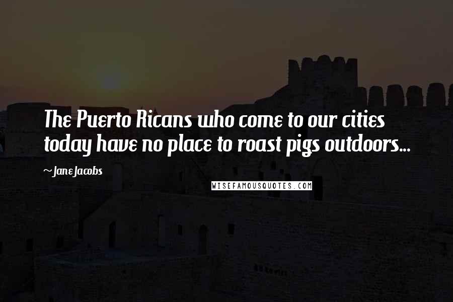 Jane Jacobs Quotes: The Puerto Ricans who come to our cities today have no place to roast pigs outdoors...