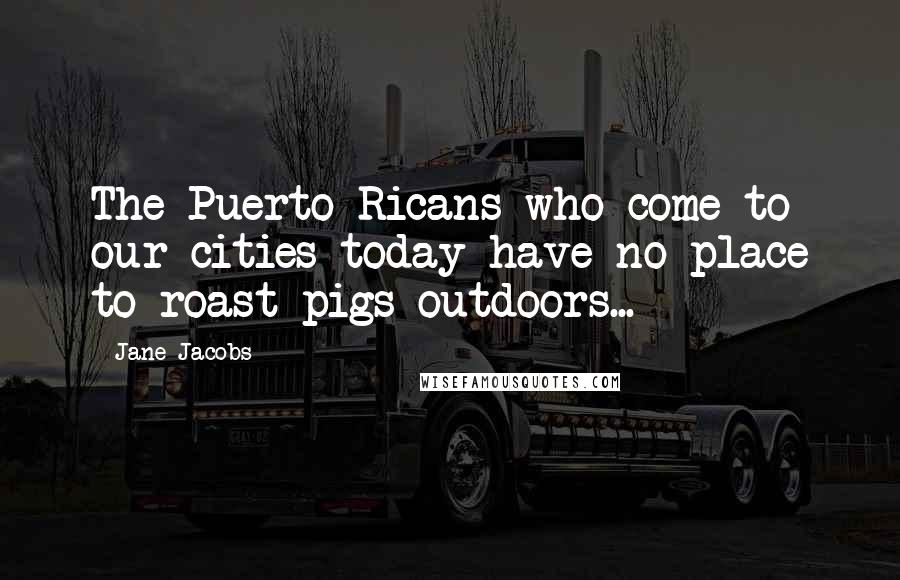 Jane Jacobs Quotes: The Puerto Ricans who come to our cities today have no place to roast pigs outdoors...
