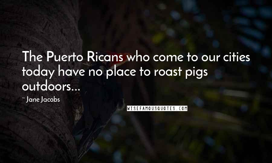 Jane Jacobs Quotes: The Puerto Ricans who come to our cities today have no place to roast pigs outdoors...