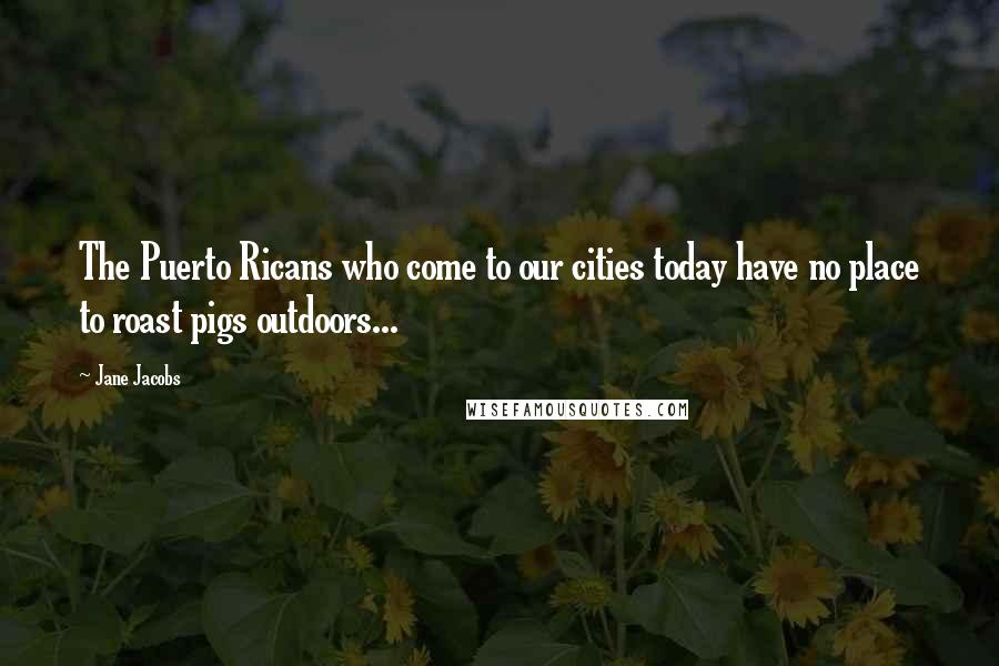 Jane Jacobs Quotes: The Puerto Ricans who come to our cities today have no place to roast pigs outdoors...