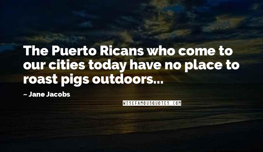 Jane Jacobs Quotes: The Puerto Ricans who come to our cities today have no place to roast pigs outdoors...