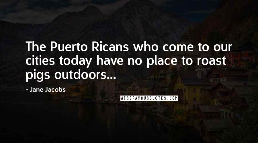 Jane Jacobs Quotes: The Puerto Ricans who come to our cities today have no place to roast pigs outdoors...