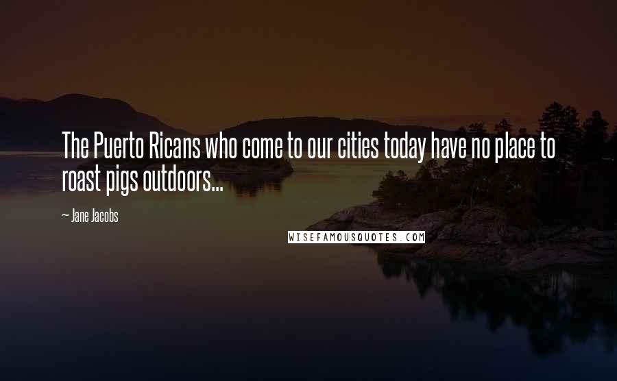 Jane Jacobs Quotes: The Puerto Ricans who come to our cities today have no place to roast pigs outdoors...