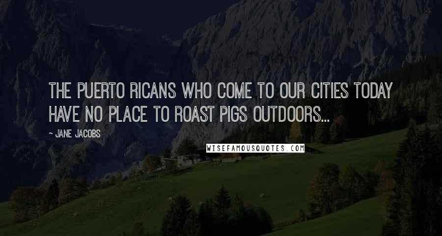 Jane Jacobs Quotes: The Puerto Ricans who come to our cities today have no place to roast pigs outdoors...