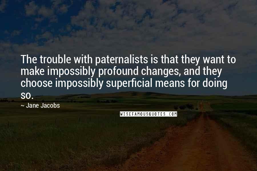 Jane Jacobs Quotes: The trouble with paternalists is that they want to make impossibly profound changes, and they choose impossibly superficial means for doing so.